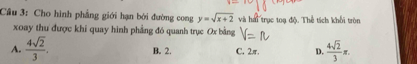 Cho hình phẳng giới hạn bởi đường cong y=sqrt(x+2) và hai trục toạ độ. Thể tích khối tròn
xoay thu được khi quay hình phẳng đó quanh trục Ox bằng
A.  4sqrt(2)/3 . B. 2. C. 2π. D.  4sqrt(2)/3 π.