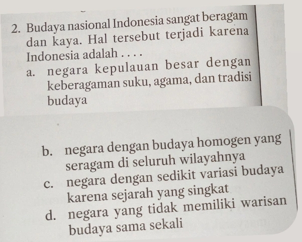 Budaya nasional Indonesia sangat beragam
dan kaya. Hal tersebut terjadi karena
Indonesia adalah . . . .
a. negara kepulauan besar dengan
keberagaman suku, agama, dan tradisi
budaya
b. negara dengan budaya homogen yang
seragam di seluruh wilayahnya
c. negara dengan sedikit variasi budaya
karena sejarah yang singkat
d. negara yang tidak memiliki warisan
budaya sama sekali