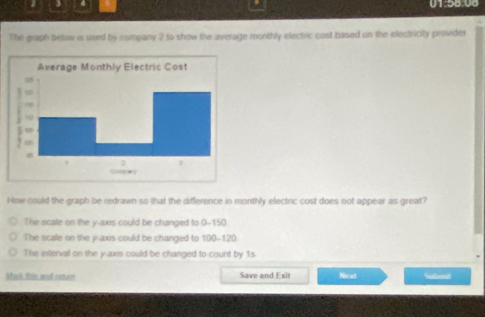 4 01:58.08
The graph below is used by company 2 to show the average monthly electric cost based on the electricity provider
How could the graph be redrawn so that the difference in monthly electric cost does not appear as great?
The scale on the y -axs could be changed to 0-150.
The scale on the y-axis could be changed to 100-120
The interval on the y-axis could be changed to count by 1s
Mask this and rotur Save and Exit Nest Subeit