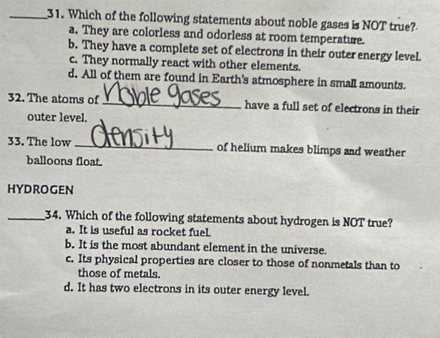 Which of the following statements about noble gases is NOT true?
a. They are colorless and odorless at room temperature.
b. They have a complete set of electrons in their outer energy level.
c. They normally react with other elements.
d. All of them are found in Earth's atmosphere in small amounts.
32. The atoms of _have a full set of electrons in their
outer level.
33. The low _of helium makes blimps and weather
balloons float.
HYDROGEN
_34. Which of the following statements about hydrogen is NOT true?
a. It is useful as rocket fuel
b. It is the most abundant element in the universe.
c. Its physical properties are closer to those of nonmetals than to
those of metals.
d. It has two electrons in its outer energy level.