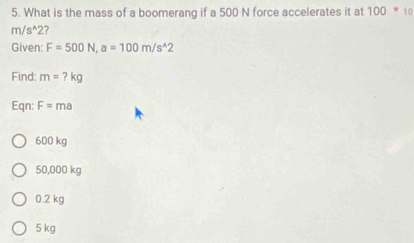 What is the mass of a boomerang if a 500 N force accelerates it at 100*10
m/s^(wedge)2 ?
Given: F=500N, a=100m/s^(wedge)2
Find: m=?kg
Eqn: F=ma
600 kg
50,000 kg
0.2 kg
5 kg