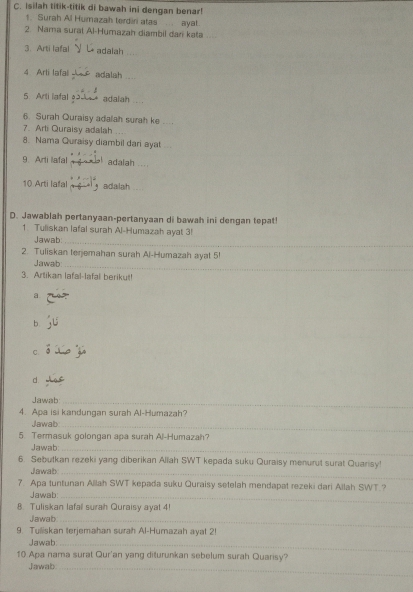 Isilah titik-titik di bawah ini dengan benar! 
1. Surah Al Humazah terdiri atas ayat . 
2. Nama surat Al-Humazah diambil dan kata 
3. Arti lafal adalah 
4 Arli lafal adalah .... 
5 Arti lafal adalah .. 
6. Surah Quraisy adalah surah ke 
7. Arti Quraisy adalah_ 
8. Nama Quraisy diambil dari ayat ... 
9. Arti lafal adalah .... 
10 Arti lafal adalah 
D. Jawablah pertanyaan-pertanyaan di bawah ini dengan tepat! 
1. Tuliskan lafal surah Al-Humazah ayat 3! 
Jawab_ 
2. Tuliskan terjemahan surah Al-Humazah ayat 5! 
Jawab:_ 
3. Artikan lafal-lafal beriku!! 
a 
b 
C. 
d. 
Jawab_ 
4. Apa isi kandungan surah Al-Humazah? 
Jawab_ 
5. Termasuk golongan apa surah Al-Humazah? 
Jawab_ 
6. Sebutkan rezeki yang diberikan Allah SWT kepada suku Quraisy menurut surat Quarisy! 
Jawab_ 
7. Apa tuntunan Allah SWT kepada suku Quraisy setelah mendapat rezeki dari Allah SWT.? 
Jawab:_ 
8. Tuliskan lafall surah Quraisy ayal 4! 
Jawab_ 
9. Tuliskan terjemahan surah Al-Humazah ayat 2! 
Jawab_ 
10 Apa nama surat Qur'an yang diturunkan sebelum surah Quarisy? 
Jawab_