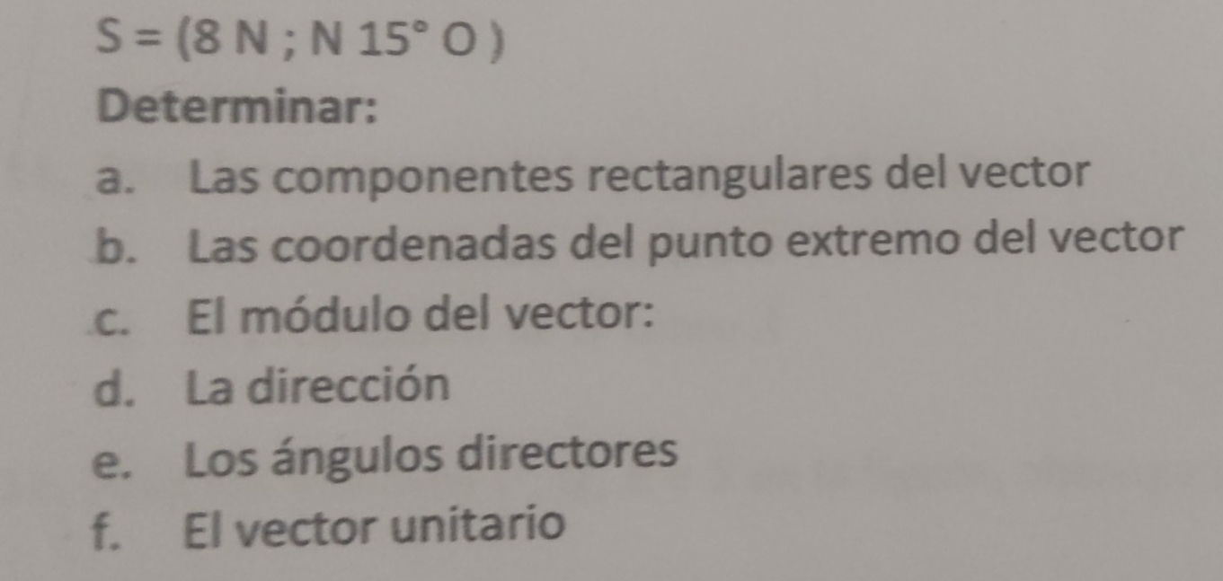 S=(8N;N15°O)
Determinar: 
a. Las componentes rectangulares del vector 
b. Las coordenadas del punto extremo del vector 
c. El módulo del vector: 
d. La dirección 
e. Los ángulos directores 
f. El vector unitario