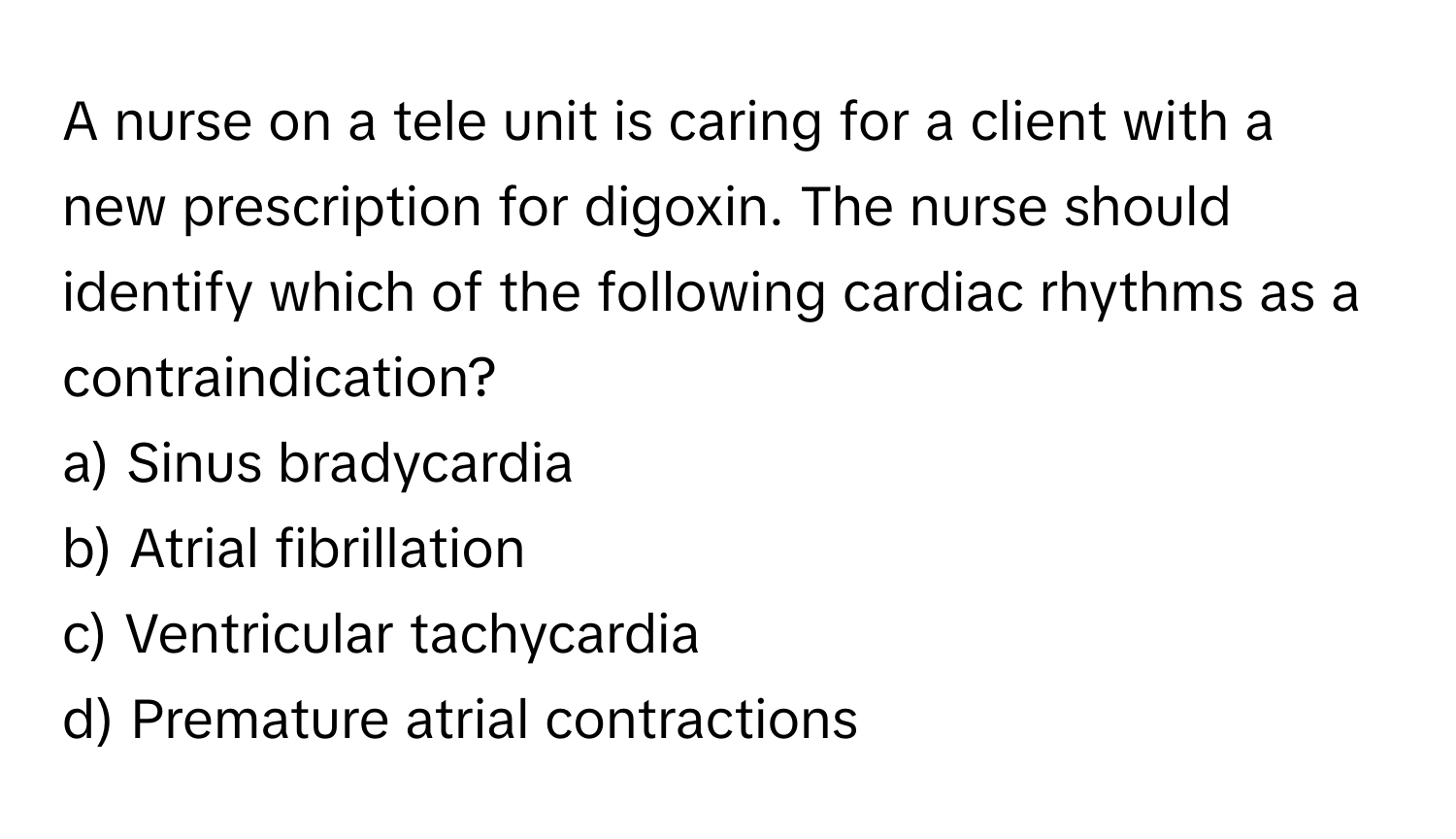 A nurse on a tele unit is caring for a client with a new prescription for digoxin. The nurse should identify which of the following cardiac rhythms as a contraindication?

a) Sinus bradycardia
b) Atrial fibrillation
c) Ventricular tachycardia
d) Premature atrial contractions