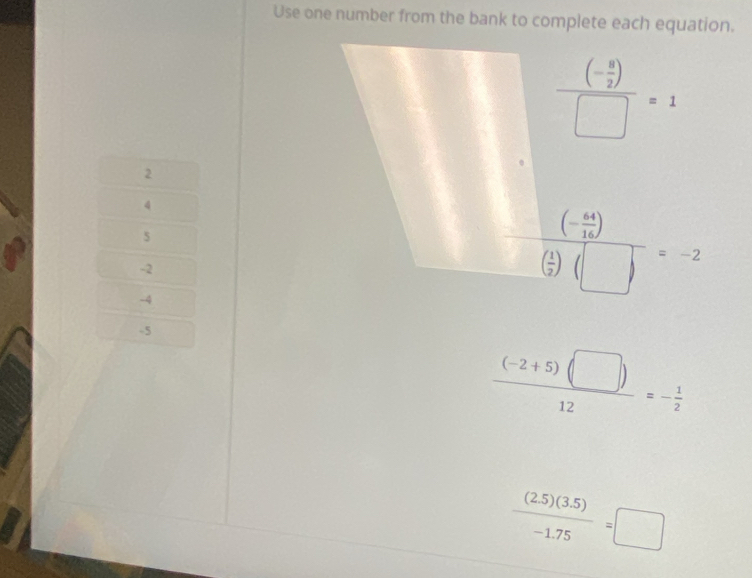 Use one number from the bank to complete each equation.
frac (- 8/2 )□ =1
2
4
5
-2
-4
frac (- 44/16 )( 1/2 )(□ )=-2
-5
 ((-2+5)(□ ))/12 =- 1/2 
 ((2.5)(3.5))/-1.75 =□