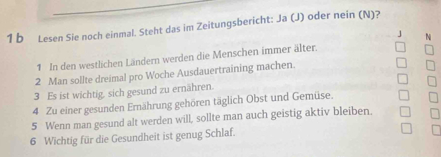 Lesen Sie noch einmal. Steht das im Zeitungsbericht: Ja (J) oder nein (N)? 
J N 
1 In den westlichen Ländern werden die Menschen immer älter. 
2 Man sollte dreimal pro Woche Ausdauertraining machen. 
3 Es ist wichtig, sich gesund zu ernähren. 
4 Zu einer gesunden Ernährung gehören täglich Obst und Gemüse. 
5 Wenn man gesund alt werden will, sollte man auch geistig aktiv bleiben. 
6 Wichtig für die Gesundheit ist genug Schlaf.