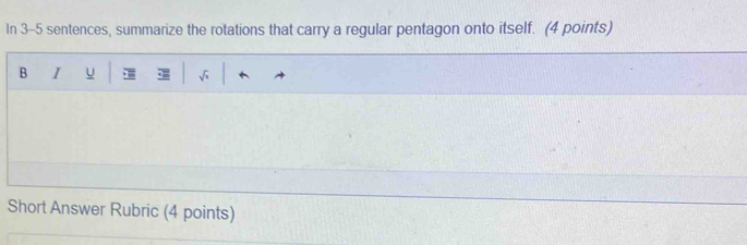 In 3-5 sentences, summarize the rotations that carry a regular pentagon onto itself. (4 points) 
B I u 
Short Answer Rubric (4 points)