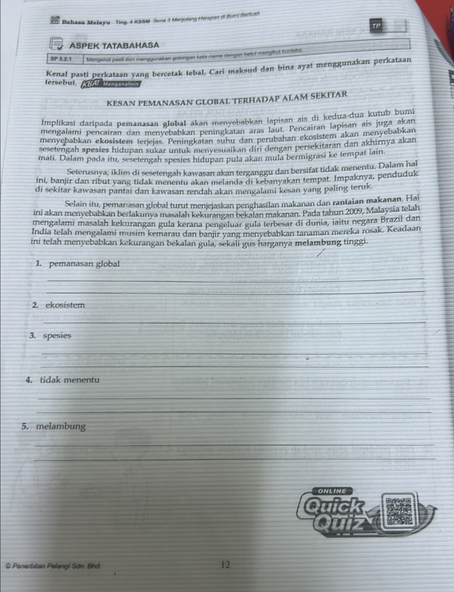 Bahasa Melayu -  Ting, 4 KSSM Tems 3 Menjulang Herspan di Bumi Bertush
TP
ASPEK TATABAHASA
SP 5.2.1 Mengenal pasti dan manggunakan golongan kate name dengan betul mengikut konteks.
Kenal pasti perkataan yang bercetak tebal. Cari maksud dan bina ayat menggunakan perkataan
tersebut. RBAL Menganalisis
KESAN PEMANASAN GLOBAL TERHADAP ALAM SEKITAR
Implikasi daripada pemanasan global akan menyebabkan İapisan ais di kedua-dua kutub bumi
mengalamí pencairan dan menyebabkan peningkatan aras laut. Pencairan lapisan ais juga akan
menyebabkan ekosistem terjejas. Peningkatan suhu dan perubahan ekosistem akan menyebabkan
sesetengah spesies hidupan sukar untuk menvesuaikan diri dengan persekitaran dan akhirnya akan
mati. Dalam pada itu, sesetengah spesies hidupan pula akan mula bermigrasi ke tempat lain.
Seterusnya; iklim di sesetengah kawasan akan terganggu dan bersifat tidak menentu. Dalam hal
ini, banjir dan ribut yang tidak menentu akan melanda di kebanyakan tempat. Impaknya, penduduk
di sekitar kawasan pantai dan kawasan rendah akan mengalami kesan yang paling teruk.
Selain itu, peman asan global turut menjejaskan penghasilan makanan dan rantaian makanan. Hal
ini akan menyebabkan berlakunya masalah kekurangan bekalan makanan. Pada tahun 2009, Malaysia telah
mengalami masalah kekurangan gula kerana pengeluar gula terbesar di dunia, iaitu negara Brazil dan
India telah mengalami musim kemarau dan banjir yang menyebabkan tanaman mereka rosak. Keadaan
ini telah menyebabkan kekurangan bekalan gula, sekali gus harganya melambung tinggi.
1. pemanasan global
_
_
2. ekosistem
_
3. spesies
_
_
4. tidak menentu
_
_
_
5. melambung
_
_
ONLINE
Quick
Quizy
@ Penerbitan Pelangi Sdn. Bhd
12