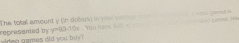 The total amount y (in dollars) in your savincs aco o 
represented by y=90-10x. You have $40 in wot to 
video games did you buy