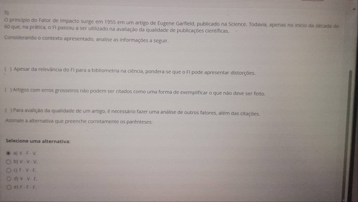 princípio do Fator de Impacto surge em 1955 em um artigo de Eugene Garfield, publicado na Science. Todavia, apenas no início da década de
60 que, na prática, o FI passou a ser utilizado na avaliação da qualidade de publicações científicas.
Considerando o contexto apresentado, analise as informações a seguir.
) Apesar da relevância do FI para a bibliometria na ciência, pondera-se que o FI pode apresentar distorções.
( ) Artigos com erros grosseiros não podem ser citados como uma forma de exemplificar o que não deve ser feito.
 ) Para avalição da qualidade de um artigo, é necessário fazer uma análise de outros fatores, além das citações.
Assinale a alternativa que preenche corretamente os parênteses:
Selecione uma alternativa:
a V - F - V.
b) V - V - V.
C) F - V - F.
d) V - V - F.
e) F - F - F.