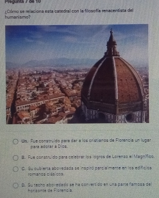 Pregunta / de 10
Cómo se relaciona esta catedral con la filosofía renacentista del
humanismo?
Un. Fue construido para dar a los cristianos de Florencia un lugar
para adorar a Dios.
B. Fue construido para celebrar los logros de Lorenzo el Magnífico.
C. Su cubierta abovedada se inspiró parcialmente en los edificios
romanos clásicos.
D. Su techo abovedado se ha convertido en una parte famosa del
horizonte de Florencia.