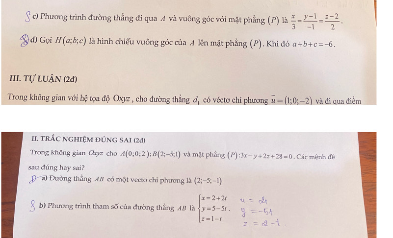 Phương trình đường thẳng đi qua A và vuông góc với mặt phẳng (P) là  x/3 = (y-1)/-1 = (z-2)/2 . 
d) Gọi H(a;b;c) là hình chiếu vuông góc của A lên mặt phẳng (P). Khi đó a+b+c=-6. 
III. Tự LUẬN (2đ) 
Trong không gian với hệ tọa độ Oxyz , cho đường thẳng đ, có véctơ chỉ phương vector u=(1;0;-2) và đi qua điểm 
II. TRÁC NGHIỆM ĐÚNG SAI (2d) 
Trong không gian Oxyz cho A(0;0;2); B(2;-5;1) và mặt phẳng (P):3x-y+2z+28=0. Các mệnh đề 
sau đúng hay sai? 
a) Đường thẳng AB có một vectơ chỉ phương là (2;-5;-1)
b) Phương trình tham số của đường thẳng AB là beginarrayl x=2+2t y=5-5t. z=1-tendarray.