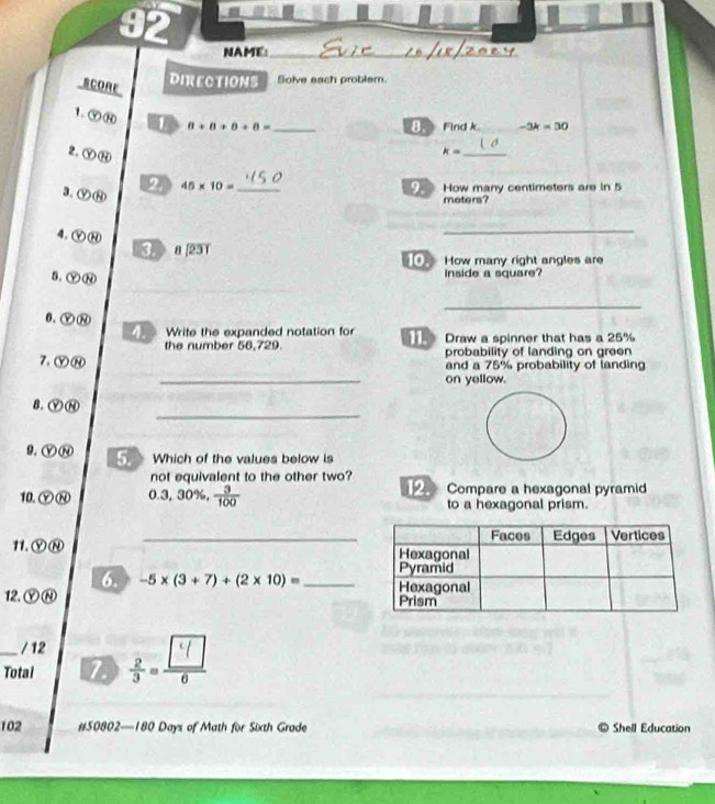 NAME_ 
SCORE 
DIRECTIONS Solve each problsm. 
1. ⑨⑭ 1 8+8+0+8= _ 
B Find k. -3k=30
2. Ⓨ⑭
k= _ 
3.ⓨ⑭ 2 45* 10= _9. How many centimeters are in 5
moters? 
4. Ⓨ⑭ 
_ 
D 8|231
How many right angles are 
5. ⓨ⑭ 
inside a square? 
_ 
0.Ⓨ⑧ 
4. Write the expanded notation for Draw a spinner that has a 25%
the number 56,729. probability of landing on green 
7. ⓨ⑭ 
_ 
and a 75% probability of landing 
on yellow. 
_ 
8. ⑨⑭ 
9.ⓎⓃ 5. Which of the values below is 
not equivalent to the other two? 
10.ⓎⓃ 0.3 , 30%,  3/100  2 Compare a hexagonal pyramid 
to a hexagonal prism. 
11. ⓎⓃ _ 
6. -5* (3+7)+(2* 10)= _ 
12. ⓎⓃ 
/ 12 
_Total 7 j. 
102 #50802—180 Days of Math for Sixth Grade Shell Education