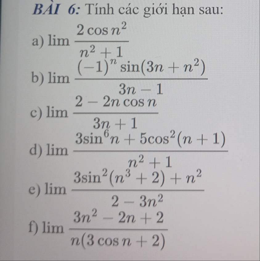 BẢI 6: Tính các giới hạn sau: 
a) limlimits  2cos n^2/n^2+1 
b) limlimits frac (-1)^nsin (3n+n^2)3n-1
c) limlimits  (2-2ncos n)/3n+1 
d) limlimits  (3sin^6n+5cos^2(n+1))/n^2+1 
e) limlimits  (3sin^2(n^3+2)+n^2)/2-3n^2 
f) limlimits  (3n^2-2n+2)/n(3cos n+2) 