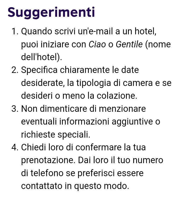 Suggerimenti 
1. Quando scrivi un'e-mail a un hotel, 
puoi iniziare con Ciao o Gentile (nome 
dell'hotel). 
2. Specifica chiaramente le date 
desiderate, la tipologia di camera e se 
desideri o meno la colazione. 
3. Non dimenticare di menzionare 
eventuali informazioni aggiuntive o 
richieste speciali. 
4. Chiedi loro di confermare la tua 
prenotazione. Dai loro il tuo numero 
di telefono se preferisci essere 
contattato in questo modo.