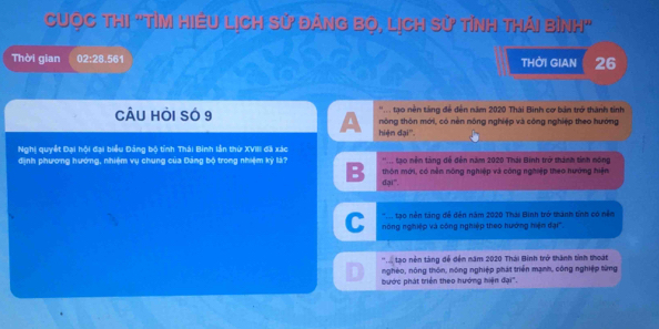 CUỌC Thị "TỉM HiềU LịCh Sử đànG Bọ, Lịch Sử tỉnh thái bình"
Thời gian 02:28.561 THỜI GIAN 26
'.. tạo nền táng đề đến năm 2020 Thái Bình cơ bản trở thành tính
CÂU HÒi SÓ 9 nông thôn mới, có nền nông nghiệp và công nghiệp theo hướng
A hiện đại''.
Nghi quyết Đai hội đại biểu Đảng bộ tính Thái Bình lần thứ XVIII đã xác ''... ạo nền tàng dể đến năm 2020 Thái Binh trở thành tính nóng
định phương hướng, nhiệm vụ chung của Đảng bộ trong nhiệm kỳ là? B thôn mới, có nền nông nghiệp và công nghiệp theo hướng hiện
đại".
' ' ạo nên táng đề đến năm 2020 Thái Bình trở thành tính có nềm
C nông nghiệp và công nghiệp theo hướng hiện đại''.
' a tao nền tàng để đến năm 2020 Thái Binh trở thành tinh thoát
D nghéo, nóng thôn, nông nghiệp phát triển mạnh, công nghiệp từng
bước phát triển theo hướng hiện đại".