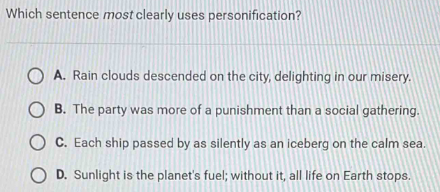 Which sentence most clearly uses personification?
A. Rain clouds descended on the city, delighting in our misery.
B. The party was more of a punishment than a social gathering.
C. Each ship passed by as silently as an iceberg on the calm sea.
D. Sunlight is the planet's fuel; without it, all life on Earth stops.