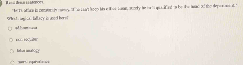 Read these sentences.
"Jeff's office is constantly messy. If he can't keep his office clean, surely he isn't qualified to be the head of the department."
Which logical fallacy is used here?
ad hominem
non sequitur
false analogy
moral equivalence