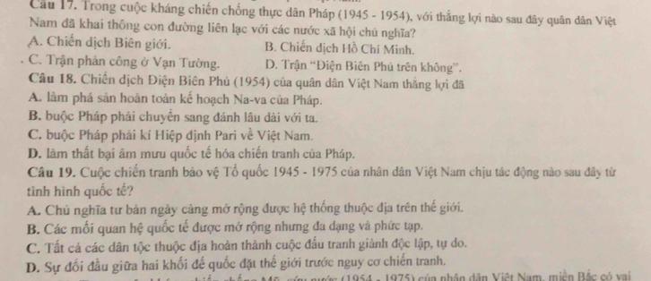 Cầu 17. Trong cuộc kháng chiến chống thực dân Pháp (1945 - 1954), với thắng lợi nào sau đây quân dân Việt
Nam đã khai thông con đường liên lạc với các nước xã hội chủ nghĩa?
A. Chiến dịch Biên giới. B. Chiến dịch Hồ Chí Minh.
C. Trận phản công ở Vạn Tường. D. Trận “Điện Biên Phú trên không”.
Câu 18. Chiến dịch Điện Biên Phủ (1954) của quân dân Việt Nam thắng lợi đã
A. làm phá sản hoàn toàn kế hoạch Na-va của Pháp.
B. buộc Pháp phải chuyển sang đánh lâu dài với ta.
C. buộc Pháp phái kí Hiệp định Pari về Việt Nam.
D. làm thất bại âm mưu quốc tế hóa chiến tranh của Pháp.
Câu 19. Cuộc chiến tranh bảo vệ Tổ quốc 1945 - 1975 của nhân dân Việt Nam chịu tác động nào sau đây từ
tình hình quốc tế?
A. Chủ nghĩa tư bản ngày cảng mở rộng được hệ thống thuộc địa trên thế giới.
B. Các mối quan hệ quốc tế được mở rộng nhưng đa dạng và phức tạp.
C. Tất cả các dân tộc thuộc địa hoàn thành cuộc đấu tranh giành độc lập, tự do.
D. Sự đối đầu giữa hai khối đế quốc đặt thế giới trước nguy cơ chiến tranh.
(1954 - 1975) của nhân dân Việt Nam, miền Bắc có xai