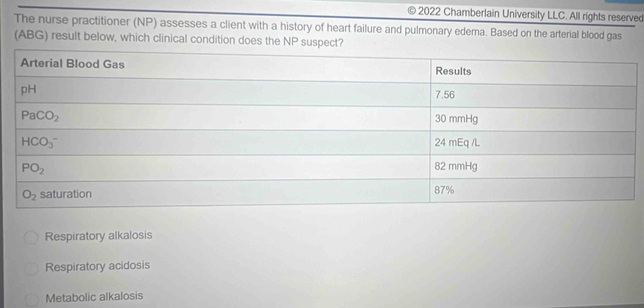 2022 Chamberlain University LLC. All rights reserved
The nurse practitioner (NP) assesses a client with a history of heart failure and pulmonary edema. Based on the arterial blood gas
(ABG) result below, which clinical condition does the NP suspect?
Respiratory alkalosis
Respiratory acidosis
Metabolic alkalosis