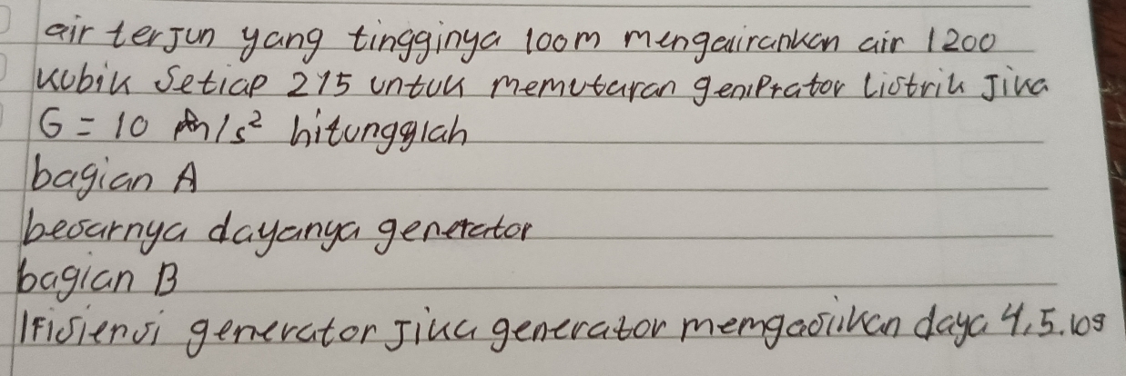 air terjun yang tingginya loom mengairankan air 1200
uubil Setiap 215 unton memutaran geniPrator listril Jiva
G=10m/s^2 hitongglah 
bagian A 
besarnya dayanya generator 
bagian B 
IFisiensi generator Jiua generator memgaoikan daya 4, 5. 108