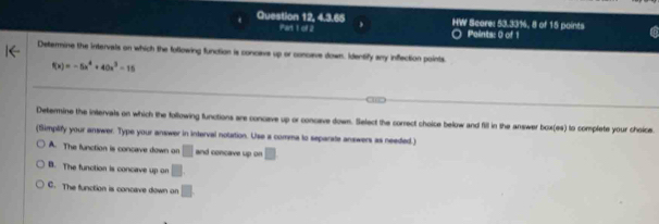 Question 12, 4.3.65 HW Score: 53.33%, 8 of 15 points
Part 1 of 2 Points: 0 of 1
Determine the intervals on which the following function is concave up or concave down. Identify any inflection points.
f(x)=-5x^4+40x^3-15
Determine the intervats on which the following functions are concave up or concave down. Select the correct choice below and fill in the answer box(es) to complete your choice.
(Simplify your answer. Type your answer in interval notation. Use a comma to separate answers as needed.)
A. The function is concave down on □ and concave up on □
B. The function is concave up on □
C. The function is concave down on □