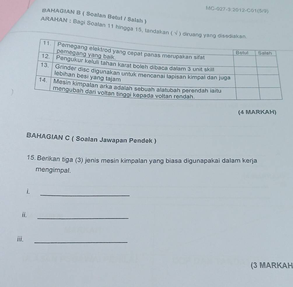 BAHAGIAN B ( Soalan Betul / Salah ) 
ARAHAN : Bagi Soalan 11 hingga 15, tandakan ( √ ) 
(4 MARKAH) 
BAHAGIAN C ( Soalan Jawapan Pendek ) 
15. Berikan tiga (3) jenis mesin kimpalan yang biasa digunapakai dalam kerja 
mengimpal. 
_ 
i. 
ii. 
_ 
iii. 
_ 
(3 MARKAH