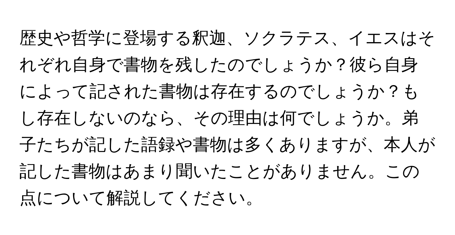 歴史や哲学に登場する釈迦、ソクラテス、イエスはそれぞれ自身で書物を残したのでしょうか？彼ら自身によって記された書物は存在するのでしょうか？もし存在しないのなら、その理由は何でしょうか。弟子たちが記した語録や書物は多くありますが、本人が記した書物はあまり聞いたことがありません。この点について解説してください。