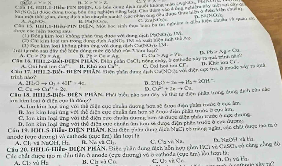 a Z>Y>X B. X>Y>Z C. y>x-2
Câu 14. II1.1 -IIieu-P1N ĐIệN. Có bốn dung dịch muối không mâu (
Ni(NO1)2) được dựng trong bốn ống nghiệm riêng biệt. Cho thêm vào 4 ông nghiệm này một sợi dây đổ (AgNO_3,Pb(NO)_2
Sau một thời gian, dung dịch nào chuyển xanh? (các phản ứng đều được thực hiện ở điều kiện chuẩn).
D.
A. AgNO_3 Pb(NO_3)_2. C. Zn(NO_3)_2.
Câu 1-Hiểu-PIN DI học sinh thực hiện ba thi nghiệm ở điều kiện chuẩn và quan sát Ni(NO_3)_2
B,
được các hiện tượng sau.
(1) Đồng kim loại không phản ứng được với dung dịch Pb(NO_3) 1M.
(2) Chì kim loại tan trong dung dịch AgNO_3
(3)  Bạc kim loại không phản ứng với dung dịch  M và xuất hiện tinh thể Ag.
Cu(NO_3) 2 1 M.
Trật tự nào sau đây thể hiện đúng mức độ khử của 3 kim loại?
A. Cu>Pb>Ag B. Pb>Cu>Ag. C. Cu>Ag>Pb. D. Pb>Ag>Cu.
Câu 16. HH1.2-Biết-ĐIỆN PHÂN. Điện phân CaCl_2 nhóng chảy, ở cathode xảy ra quá trình nào?
A. Oxi hoá ion Ca^(2+) B. Khử ion Ca^(2+). C. Oxi hoá iọn Cl. D. Khử ion Cl
Câu 17. HH1.2-Biết- ĐIỆN PHÂN. Điện phân dung dịch Cu(NO_3)_2 a với điện cực trơ, ở anode xảy ra quá
trình nào?
A. 2H_2Oto O_2+4H^++4e. B. 2H_2O+2eto H_2+2OH^-.
C. Cuto Cu^(2+)+2e. D. Cu^(2+)+2eto Cu.
Câu 18. HH1.5-Biết- ĐIỆN PHÂN, Phát biểu nào sau đãy về thứ tự điện phân trong dung dịch của các
ion kim loại ở điện cực là đúng?
A. Ion kim loại ứng với thể điện cực chuẩn dương hơn sẽ được điện phân trước ở cực âm.
B. Ion kim loại ứng với thể điện cực chuẩn âm hơn sẽ được diện phân trước ở cực âm.
C. Ion kim loại ứng với thế điện cực chuẩn dương hơn sẽ được điện phân trước ở cực dương.
D. Ion kim loại ứng với thể điện cực chuẩn âm hơn sẽ được điện phần trước ở cực dương.
Câu 19. HH1.5-Hiều- ĐIEN PHAN. Khi điện phân dung dịch NaCl có mảng ngăn, các chất được tạo ra ở
anode (cực dương) và cathode (cực âm) lần lượt là
A. Cl_2 và NaOH H_2. B. Na và Cl_2. C. Cl_2 và Na. D. NaOH và H_2.
Câu 20. HH1.6-Hiểu- ĐIỆN PHÂN. Điện phân dung dịch hỗn hợp gồm HCl và CuS O_4 có cùng nồng độ.
Các chất được tạo ra đầu tiên ở anode (cực dương) và ở cathode (cực âm) lần lượt là:
A. Cl_2 và H_2. B. Cl_2 và Cu. C. O_2 và Cu. D. O_2 và H_2.
ở cathode xåy ra?