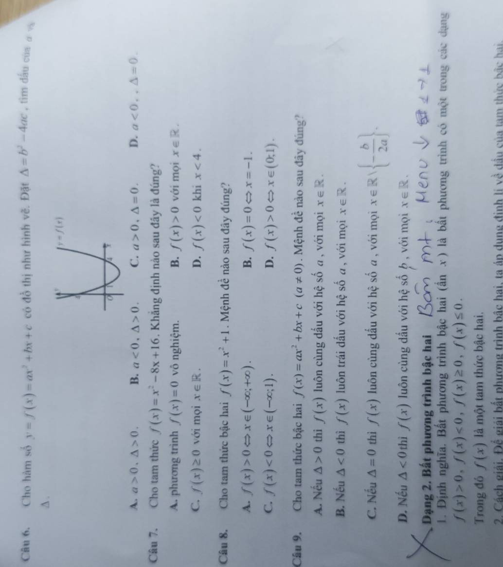 Cho hàm số y=f(x)=ax^2+bx+c có đồ thị như hình vẽ. Đặt △ =b^2-4ac , tìm đấu của α và
A .
A. a>0,△ >0. B. a<0,△ >0. C. a>0,△ =0. D. a<0,,△ =0.
Câu 7. .Cho tam thức f(x)=x^2-8x+16. Khăng định nào sau đây là đúng?
A. phương trình f(x)=0 vô nghiệm. B. f(x)>0 với mọi x∈ R.
C. f(x)≥ 0 với mọi x∈ R. D. f(x)<0</tex> khi x<4.
Câu 8. Cho tam thức bậc hai f(x)=x^2+1. Mệnh đề nào sau đây đúng?
A. f(x)>0Leftrightarrow x∈ (-∈fty ;+∈fty ). B. f(x)=0 x=-1.
C. f(x)<0Leftrightarrow x∈ (-∈fty ;1). D. f(x)>0 x∈ (0;1).
Câu 9. Cho tam thức bậc hai f(x)=ax^2+bx+c(a!= 0).  Mệnh đề nào sau đây đúng?
A. Nếu △ >0 thì f(x) luôn cùng dầu với hệ số a , với mọi x∈ R.
B. Nếu △ <0</tex> thì f(x) luôn trái dầu với hệ số a , với mọi x∈ R.
C. Nếu △ =0 thì f(x) luôn cùng dấu với hệ số a , với mọi x∈ R| - b/2a  .
D. Nếu △ <0</tex> thì f(x) luôn cùng dấu với hệ số ộ , với mọi x∈ R.
Dạng 2. Bất phương trình bậc hai
1. Định nghĩa. Bất phương trình bậc hai (ẩn x) là bất phương trình có một trong các dạng
f(x)>0,f(x)<0,f(x)≥ 0,f(x)≤ 0.
Trong đó f(x) là một tam thức bậc hai.
2. Cách giải. Để giải bất phương trình bậc hai, ta áp dung đinh lí về dầu của tam thức bắc hai.