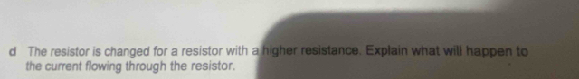 The resistor is changed for a resistor with a higher resistance. Explain what will happen to 
the current flowing through the resistor.