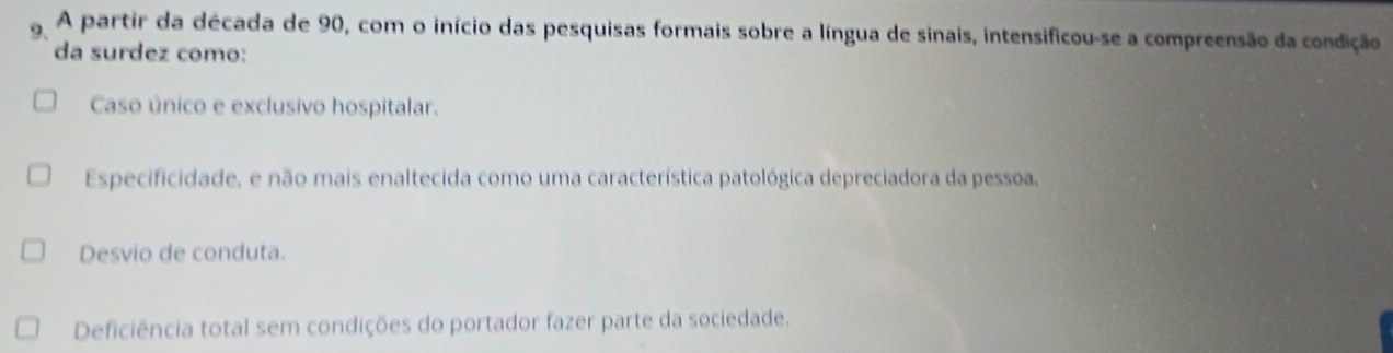 A partir da década de 90, com o início das pesquisas formais sobre a língua de sinais, intensificou-se a compreensão da condição
da surdez como:
Caso único e exclusivo hospitalar.
Especificidade, e não mais enaltecida como uma característica patológica depreciadora da pessoa.
Desvio de conduta.
Deficiência total sem condições do portador fazer parte da sociedade.