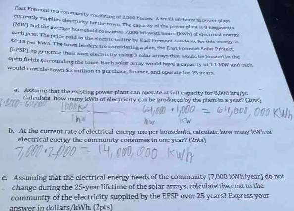 East Fremont is a community consisting of 2,000 homes. A small oil-burning power plant 
currently supplies electricity for the town. The capacity of the power plant is 8 megawatts
(MW) and the average household consumes 7,000 kilowatt hours (kWh) of electrical energy 
each year. The price paid to the electric utility by East Fremont residents for this energy is
$0.18 per kWh. The town leaders are considering a plan, the East Fremont Solar Project 
(EFSP), to generate their own electricity using 3 solar arrays that would be located in the 
open fields surrounding the town. Each solar array would have a capacity of 1.1 MW and each 
would cost the town $2 million to purchase, finance, and operate for 25 years
a. Assume that the existing power plant can operate at full capacity for 8,000 hrs/yr. 
Calculate how many kWh of electricity can be produced by the plant in a year? (2pts) 
b. At the current rate of electrical energy use per household, calculate how many kWh of 
electrical energy the community consumes in one year? (2pts) 
c. Assuming that the electrical energy needs of the community (7,000 kWh/year) do not 
change during the 25-year lifetime of the solar arrays, calculate the cost to the 
community of the electricity supplied by the EFSP over 25 years? Express your 
answer in dollars/kWh. (2pts)