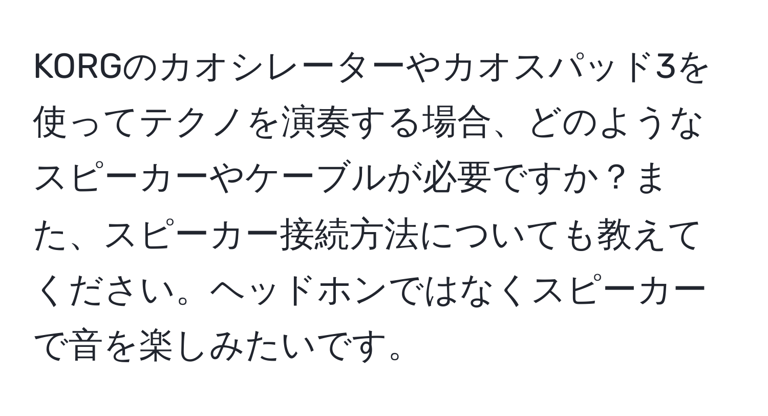 KORGのカオシレーターやカオスパッド3を使ってテクノを演奏する場合、どのようなスピーカーやケーブルが必要ですか？また、スピーカー接続方法についても教えてください。ヘッドホンではなくスピーカーで音を楽しみたいです。