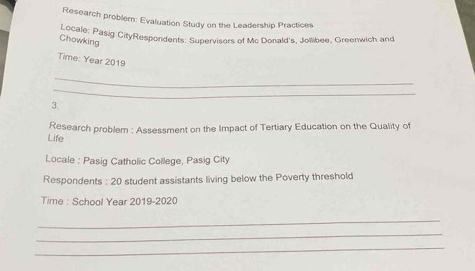 Research problem: Evaluation Study on the Leadership Practices 
Locale: Pasig CityRespondents: Supervisors of Mc Donald's, Jollibee, Greenwich and 
Chowking 
Time: Year 2019 
_ 
_ 
3. 
Research problem : Assessment on the Impact of Tertiary Education on the Quality of 
Life 
Locale : Pasig Catholic College, Pasig City 
Respondents : 20 student assistants living below the Poverty threshold 
Time : School Year 2019-2020 
_ 
_ 
_