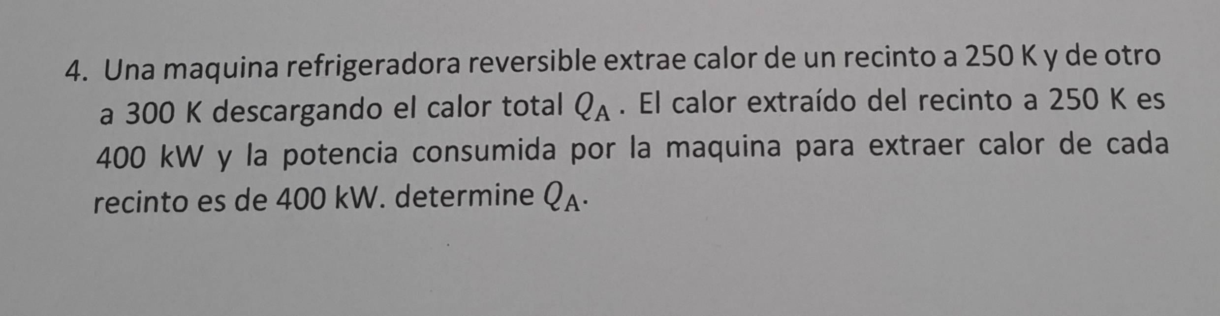 Una maquina refrigeradora reversible extrae calor de un recinto a 250 K y de otro 
a 300 K descargando el calor total Q_A. El calor extraído del recinto a 250 K es
400 kW y la potencia consumida por la maquina para extraer calor de cada 
recinto es de 400 kW. determine Q_A.