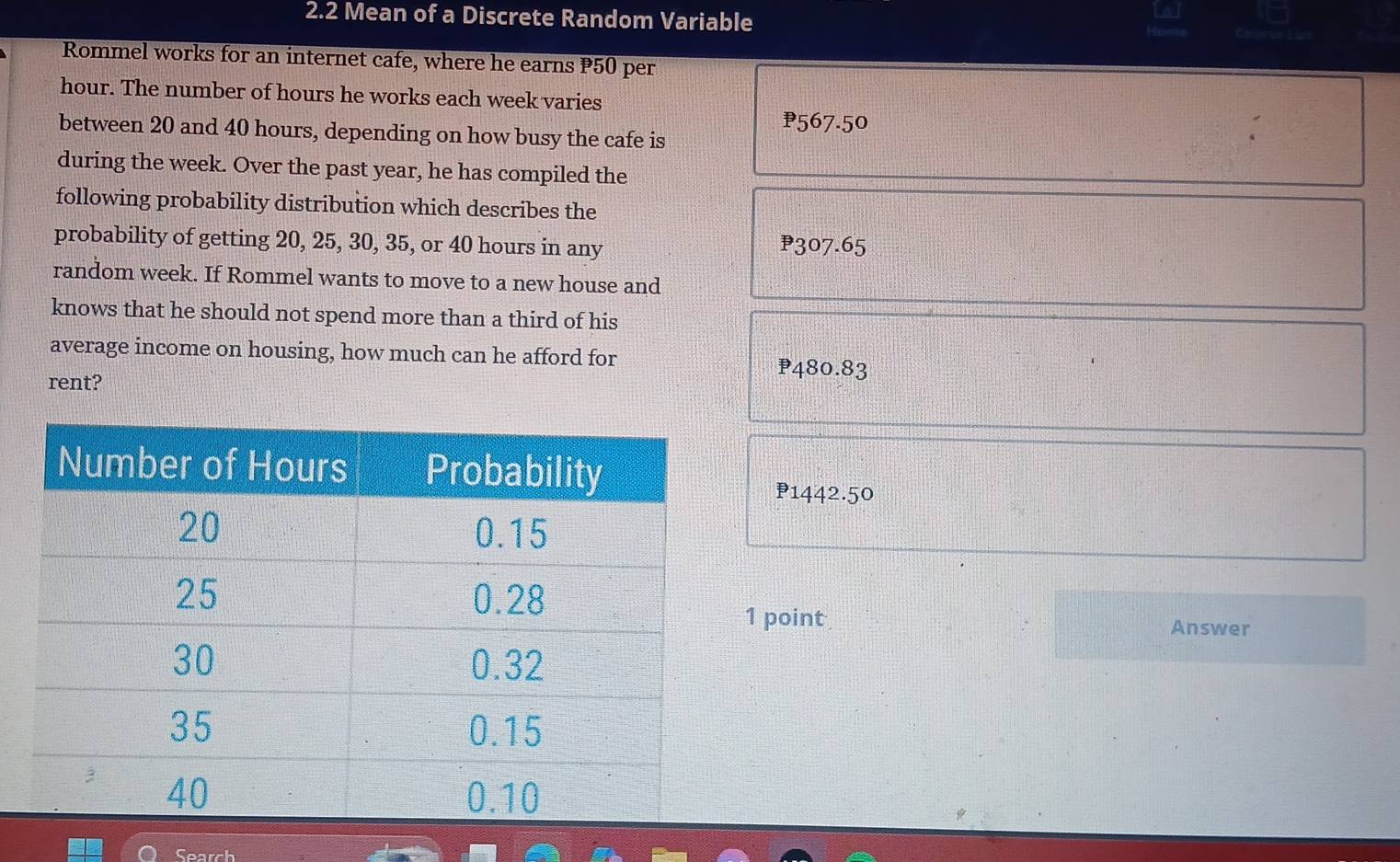 2.2 Mean of a Discrete Random Variable
Rommel works for an internet cafe, where he earns P50 per
hour. The number of hours he works each week varies
₱567.50
between 20 and 40 hours, depending on how busy the cafe is
during the week. Over the past year, he has compiled the
following probability distribution which describes the
probability of getting 20, 25, 30, 35, or 40 hours in any P307.65
random week. If Rommel wants to move to a new house and
knows that he should not spend more than a third of his
average income on housing, how much can he afford for P480.83
rent?
P1442.50
1 point
Answer
Search