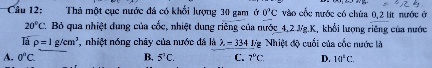 Thả một cục nước đá có khối lượng 30 gam ở 0°C vào cốc nước có chứa 0,2 lít nước ở
20°C. Bỏ qua nhiệt dung của cốc, nhiệt dung riêng của nước 4, 2 J/g. K, khối lượng riêng của nước
là rho =1g/cm^3 , nhiệt nóng chảy của nước đá là lambda =334 J/g Nhiệt độ cuối của cốc nước là
A. 0°C. B. 5°C. C. 7°C. D. 10°C.