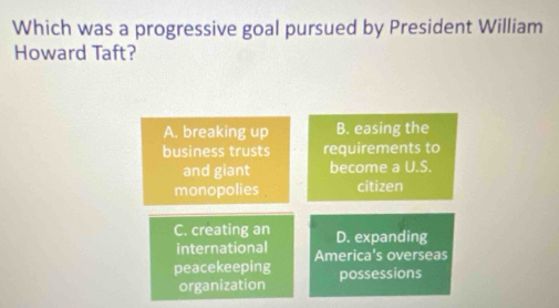 Which was a progressive goal pursued by President William
Howard Taft?
A. breaking up B. easing the
business trusts requirements to
and giant become a U.S.
monopolies citizen
C. creating an D. expanding
international America's overseas
peacekeeping possessions
organization