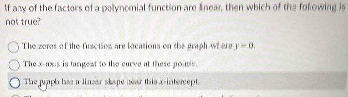 If any of the factors of a polynomial function are linear, then which of the following is
not true?
The zeros of the function are locations on the graph where y=0,
The x-axis is tangent to the curve at these points.
The graph has a linear shape near this x-intercept.