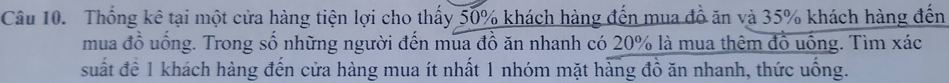 Thống kê tại một cửa hàng tiện lợi cho thấy 50% khách hàng đến mua đồ ăn và 35% khách hàng đến 
mua đồ uống. Trong số những người đến mua đồ ăn nhanh có 20% là mua thêm đồ uống. Tìm xác 
suất đề 1 khách hàng đến cửa hàng mua ít nhất 1 nhóm mặt hàng đồ ăn nhanh, thức uống.