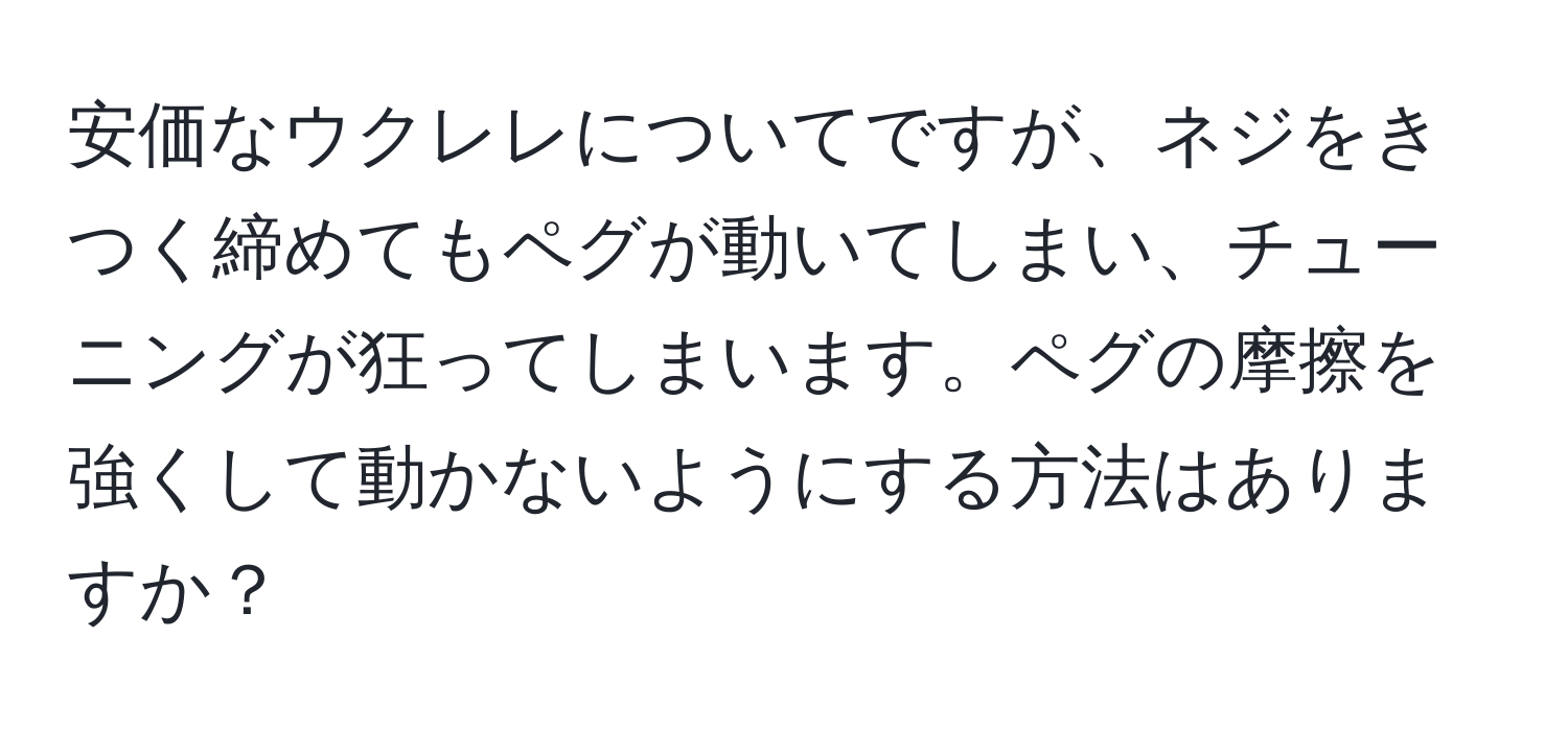 安価なウクレレについてですが、ネジをきつく締めてもペグが動いてしまい、チューニングが狂ってしまいます。ペグの摩擦を強くして動かないようにする方法はありますか？