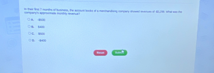 In their first 7 months of business, the account books of a merchandising company showed revenues of -$3,299. What was the
company's approximate monthly revenue?
A. -$500
B. $400
C. $500
D. -$400
Reset Sub