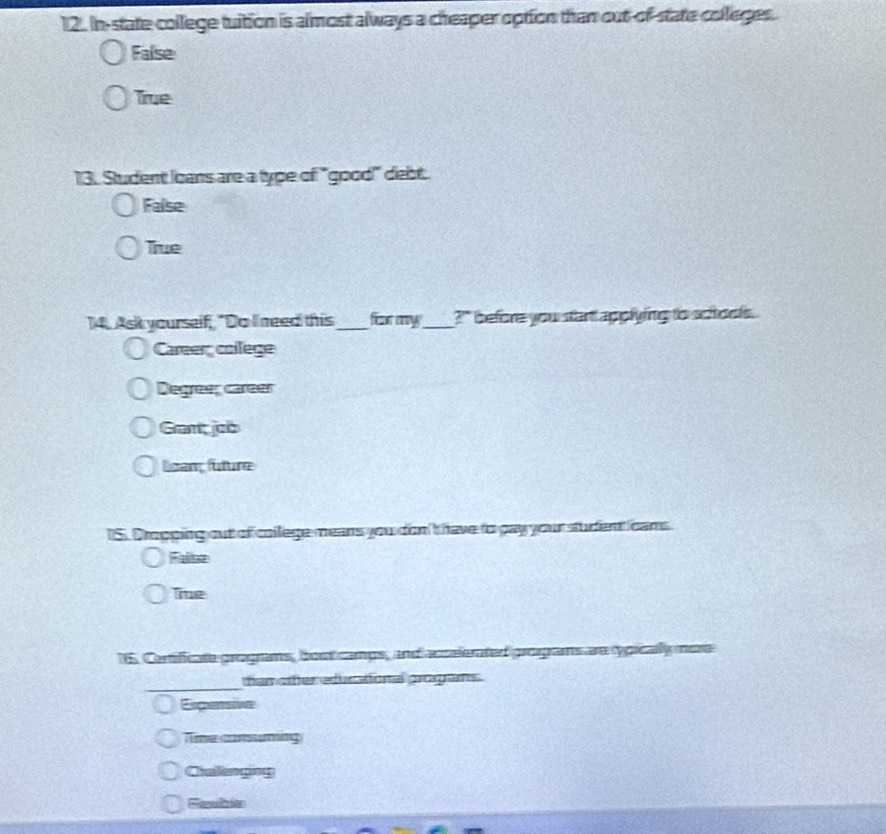 In-state college tuition is almost always a cheaper option than out-of-state colleges.
False
True
13. Student Icans are a type of "good" debt..
False
True
14. Ask yourself, "Do I need this_ for my_ ?`` before you start applying to schools.
Career college
Degreas carear
Grant job
ean future
15. Dropping out of college means you don't have to pay your student cams
False
Tie
6. Certificate grograms, bout camps, and accalerated programs are opically men
_
tian otter educational progams .
Expensive
Time conming
Cinllanging