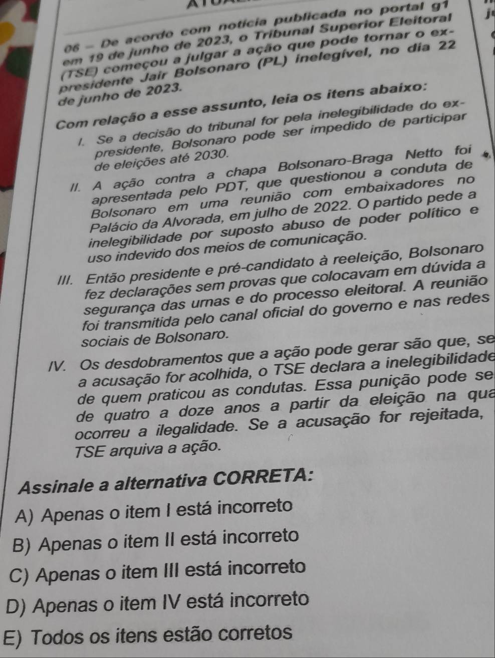 De acordo com notícia publicada no portal g1
em 19 de junho de 2023, o Tribunal Superior Eleitoral j
(TSE) começou a julgar a ação que pode tornar o ex-
presidente Jair Bolsonaro (PL) inelegível, no dia 22
de junho de 2023.
Com relação a esse assunto, leia os itens abaixo:
/. Se a decisão do tribunal for pela inelegibilidade do ex-
presidente, Bolsonaro pode ser impedido de participar
de eleições até 2030.
//. A ação contra a chapa Bolsonaro-Braga Netto foi
apresentada pelo PDT, que questionou a conduta de
Bolsonaro em uma reunião com embaixadores no
Palácio da Alvorada, em julho de 2022. O partido pede a
inelegibilidade por suposto abuso de poder político e
uso indevido dos meios de comunicação.
III. Então presidente e pré-candidato à reeleição, Bolsonaro
fez declarações sem provas que colocavam em dúvida a
segurança das urnas e do processo eleitoral. A reunião
foi transmitida pelo canal oficial do governo e nas redes
sociais de Bolsonaro.
/V. Os desdobramentos que a ação pode gerar são que, se
a acusação for acolhida, o TSE declara a inelegibilidade
de quem praticou as condutas. Essa punição pode se
de quatro a doze anos a partir da eleição na qua
ocorreu a ilegalidade. Se a acusação for rejeitada,
TSE arquiva a ação.
Assinale a alternativa CORRETA:
A) Apenas o item I está incorreto
B) Apenas o item II está incorreto
C) Apenas o item III está incorreto
D) Apenas o item IV está incorreto
E) Todos os itens estão corretos