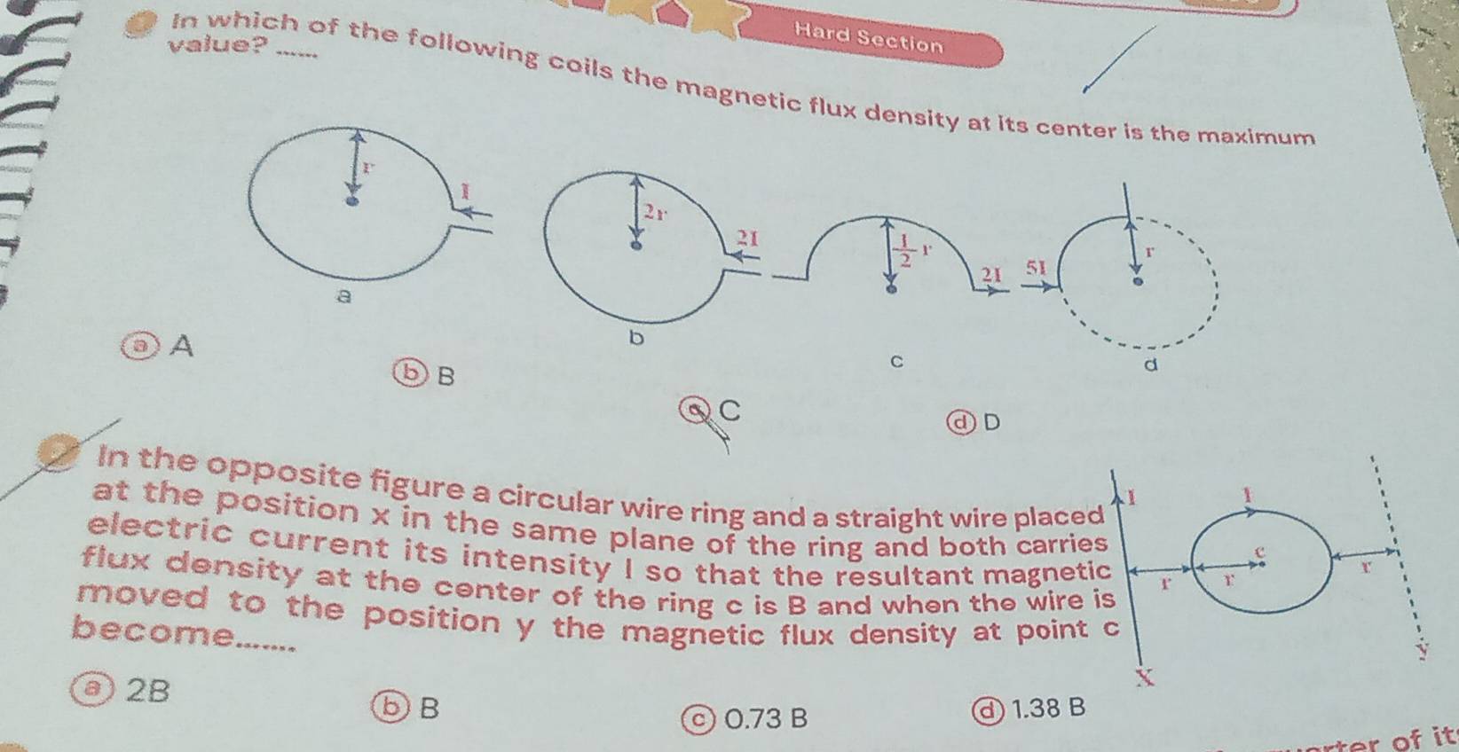 Hard Section
value?_
In which of the following coils the magnetic flux density at its center is the maximum
A
⑤B
C
QC
ⓓ D
In the opposite figure a circular wire ring and a straight wire placed
1
1
at the position x in the same plane of the ring and both carries 
electric current its intensity I so that the resultant magnetic r r
c r
flux density at the center of the ring c is B and when the wire is
moved to the position y the magnetic flux density at point c
become.......
y
ⓐ 2B
X
⑤B d) 1.38 B
© 0.73 B
rter of it