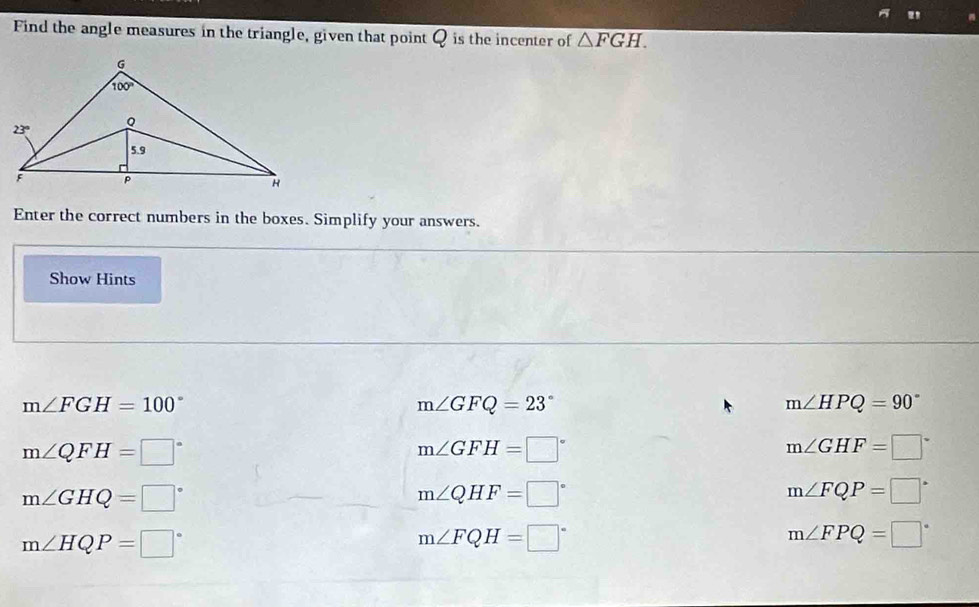 Find the angle measures in the triangle, given that point Q is the incenter of △ FGH.
Enter the correct numbers in the boxes. Simplify your answers.
Show Hints
m∠ FGH=100°
m∠ GFQ=23°
m∠ HPQ=90°
m∠ QFH=□°
m∠ GFH=□°
m∠ GHF=□°
m∠ GHQ=□°
m∠ QHF=□°
m∠ FQP=□°
m∠ HQP=□°
m∠ FQH=□°
m∠ FPQ=□°