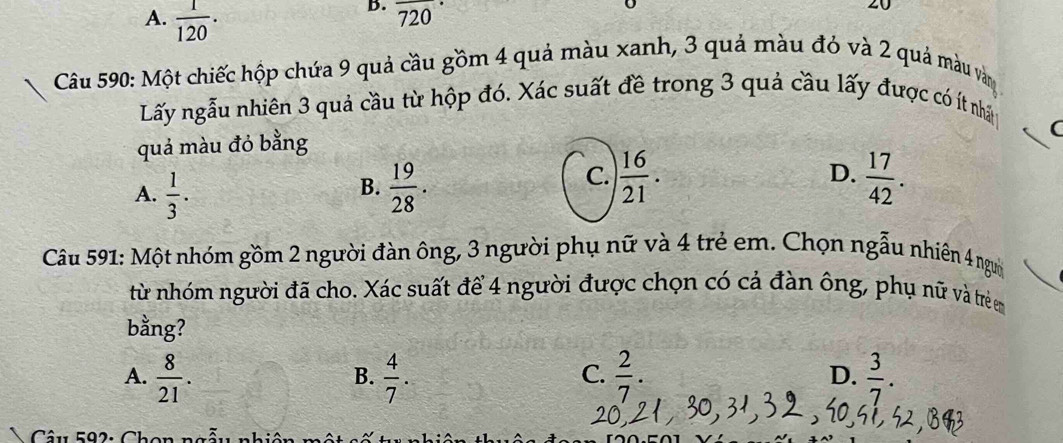 A.  1/120 . 720
20
Câu 590: Một chiếc hộp chứa 9 quả cầu gồm 4 quả màu xanh, 3 quả màu đỏ và 2 quả màu vàn 
Lấy ngẫu nhiên 3 quả cầu từ hộp đó. Xác suất đề trong 3 quả cầu lấy được có ít nhâ
quả màu đỏ bằng
(
B.
A.  1/3 .  19/28 .
C.  16/21 .  17/42 . 
D.
Câu 591: Một nhóm gồm 2 người đàn ông, 3 người phụ nữ và 4 trẻ em. Chọn ngẫu nhiên 4 ngư
từ nhóm người đã cho. Xác suất để 4 người được chọn có cả đàn ông, phụ nữ và trẻ em
bằng?
A.  8/21 .  4/7 .  2/7 . D.  3/7 . 
B.
C.
Câu 592: Chon nó