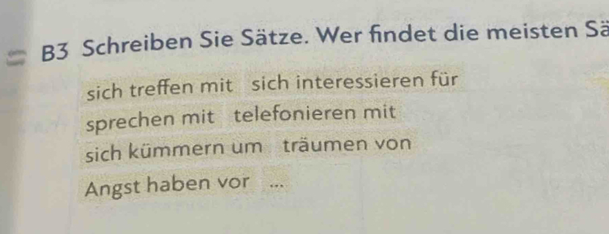 B3 Schreiben Sie Sätze. Wer findet die meisten Sä 
sich treffen mit sich interessieren für 
sprechen mit telefonieren mit 
sich kümmern um träumen von 
Angst haben vor ...