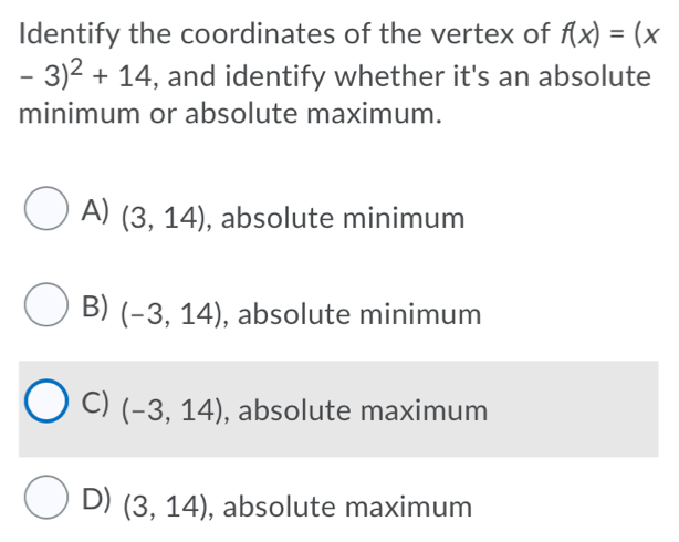 Identify the coordinates of the vertex of f(x)=(x
-3)^2+14 , and identify whether it's an absolute
minimum or absolute maximum.
A) (3,14) , absolute minimum
B) (-3,14) , absolute minimum
C) (-3,14) , absolute maximum
D) (3,14) , absolute maximum